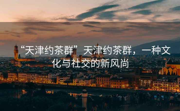 “天津約茶群”天津約茶群，一種文化與社交的新風尚
