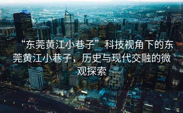 “東莞黃江小巷子”科技視角下的東莞黃江小巷子，歷史與現代交融的微觀探索