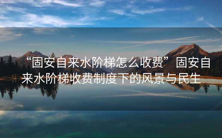 “固安自來水階梯怎么收費(fèi)”固安自來水階梯收費(fèi)制度下的風(fēng)景與民生
