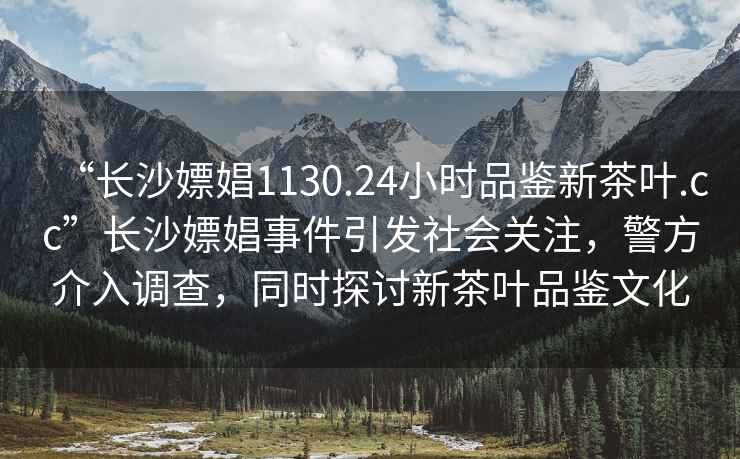 “長沙嫖娼1130.24小時品鑒新茶葉.cc”長沙嫖娼事件引發社會關注，警方介入調查，同時探討新茶葉品鑒文化
