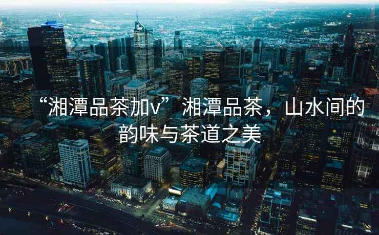 “湘潭品茶加v”湘潭品茶，山水間的韻味與茶道之美