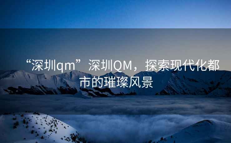 “深圳qm”深圳QM，探索現(xiàn)代化都市的璀璨風(fēng)景