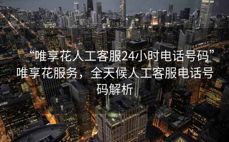“唯享花人工客服24小時(shí)電話號(hào)碼”唯享花服務(wù)，全天候人工客服電話號(hào)碼解析
