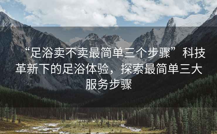 “足浴賣不賣最簡單三個步驟”科技革新下的足浴體驗，探索最簡單三大服務步驟