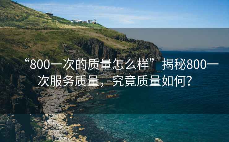 “800一次的質量怎么樣”揭秘800一次服務質量，究竟質量如何？