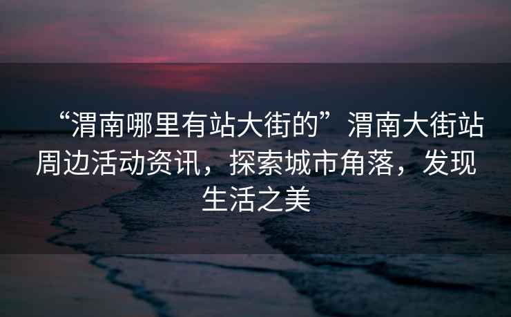 “渭南哪里有站大街的”渭南大街站周邊活動(dòng)資訊，探索城市角落，發(fā)現(xiàn)生活之美