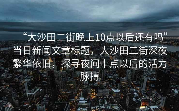 “大沙田二街晚上10點以后還有嗎”當日新聞文章標題，大沙田二街深夜繁華依舊，探尋夜間十點以后的活力脈搏