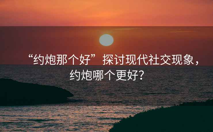 “約炮那個好”探討現(xiàn)代社交現(xiàn)象，約炮哪個更好？