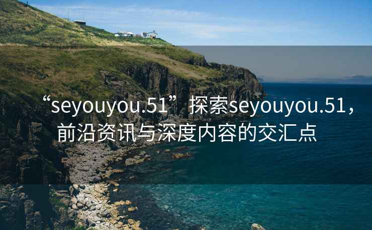 “seyouyou.51”探索seyouyou.51，前沿資訊與深度內(nèi)容的交匯點