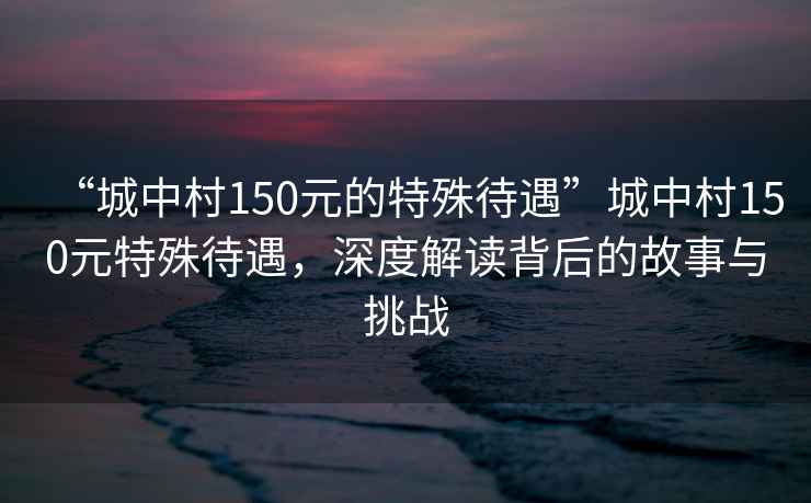 “城中村150元的特殊待遇”城中村150元特殊待遇，深度解讀背后的故事與挑戰