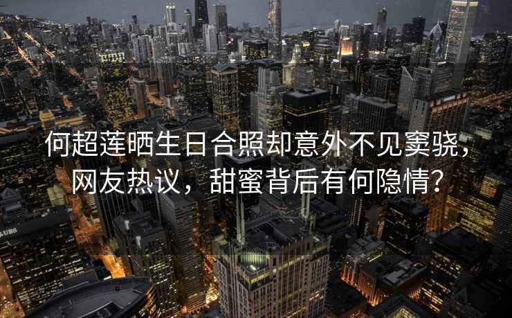 何超蓮曬生日合照卻意外不見(jiàn)竇驍，網(wǎng)友熱議，甜蜜背后有何隱情？