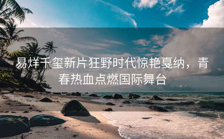 易烊千璽新片狂野時代驚艷戛納，青春熱血點燃國際舞臺