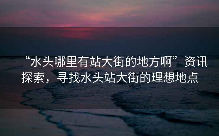 “水頭哪里有站大街的地方啊”資訊探索，尋找水頭站大街的理想地點(diǎn)