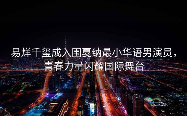 易烊千璽成入圍戛納最小華語男演員，青春力量閃耀國際舞臺