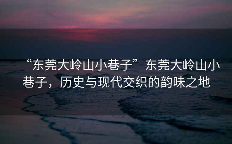 “東莞大嶺山小巷子”東莞大嶺山小巷子，歷史與現代交織的韻味之地