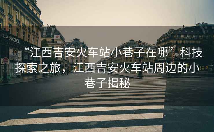 “江西吉安火車(chē)站小巷子在哪”科技探索之旅，江西吉安火車(chē)站周邊的小巷子揭秘