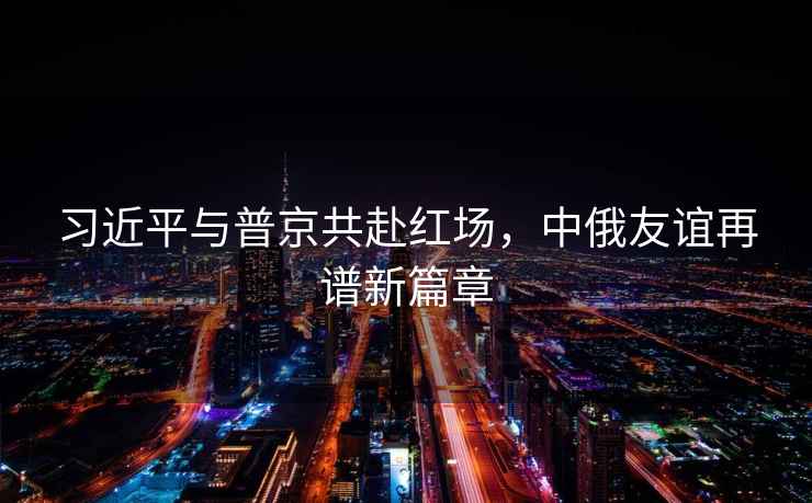 習近平與普京共赴紅場，中俄友誼再譜新篇章