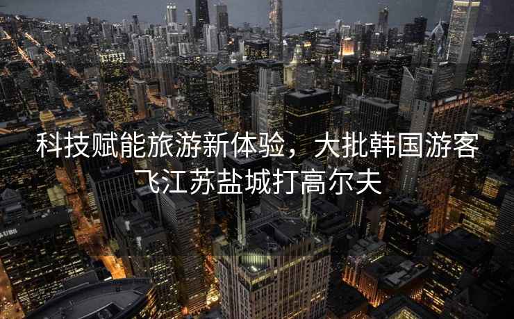 科技賦能旅游新體驗(yàn)，大批韓國(guó)游客飛江蘇鹽城打高爾夫