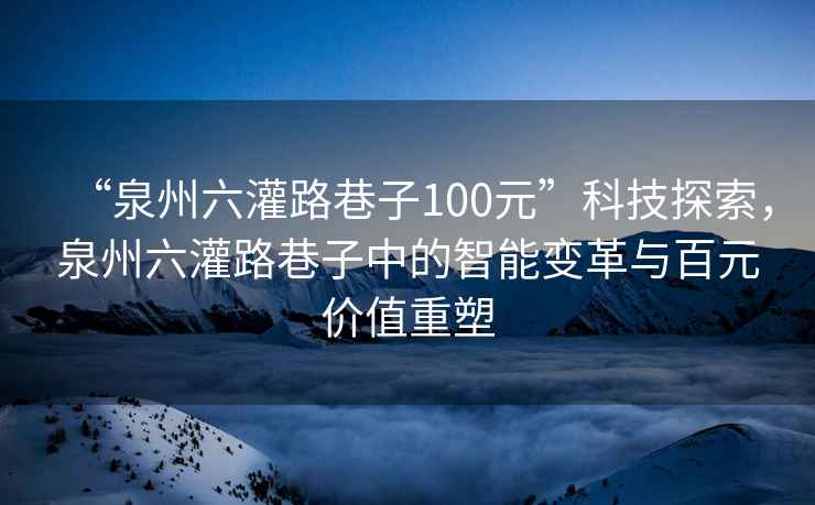 “泉州六灌路巷子100元”科技探索，泉州六灌路巷子中的智能變革與百元價值重塑