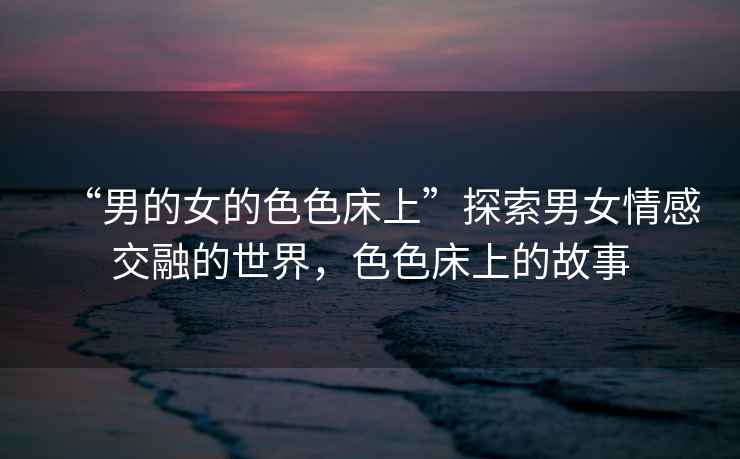 “男的女的色色床上”探索男女情感交融的世界，色色床上的故事
