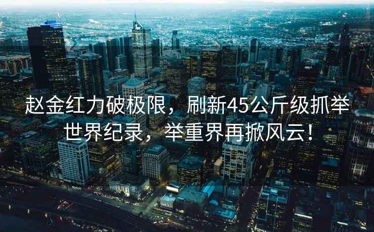 趙金紅力破極限，刷新45公斤級抓舉世界紀錄，舉重界再掀風云！