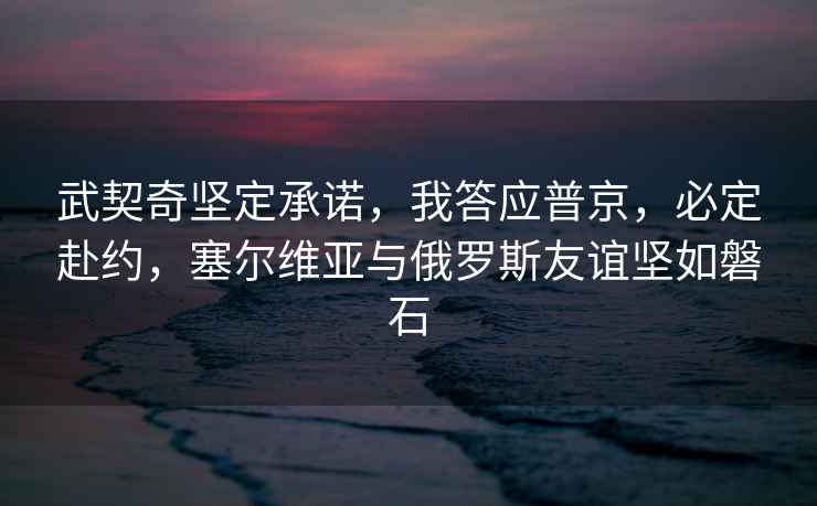 武契奇堅定承諾，我答應普京，必定赴約，塞爾維亞與俄羅斯友誼堅如磐石