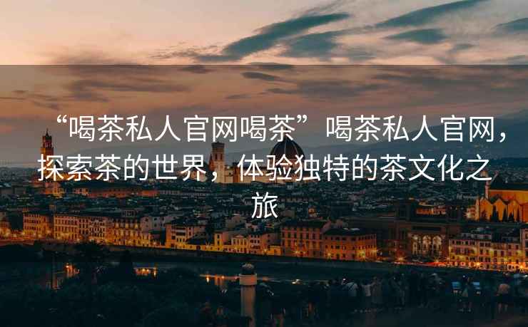“喝茶私人官網喝茶”喝茶私人官網，探索茶的世界，體驗獨特的茶文化之旅