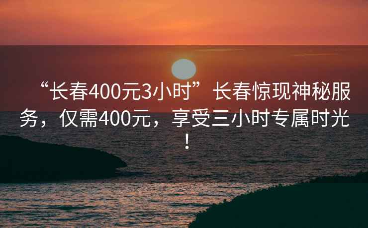 “長春400元3小時”長春驚現神秘服務，僅需400元，享受三小時專屬時光！