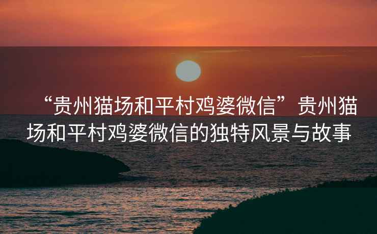 “貴州貓場和平村雞婆微信”貴州貓場和平村雞婆微信的獨特風景與故事