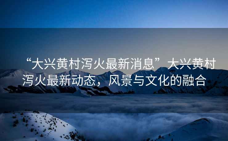 “大興黃村瀉火最新消息”大興黃村瀉火最新動態，風景與文化的融合