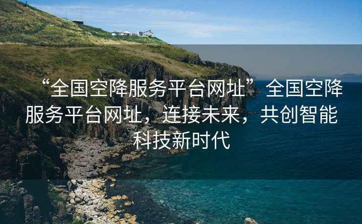 “全國(guó)空降服務(wù)平臺(tái)網(wǎng)址”全國(guó)空降服務(wù)平臺(tái)網(wǎng)址，連接未來，共創(chuàng)智能科技新時(shí)代