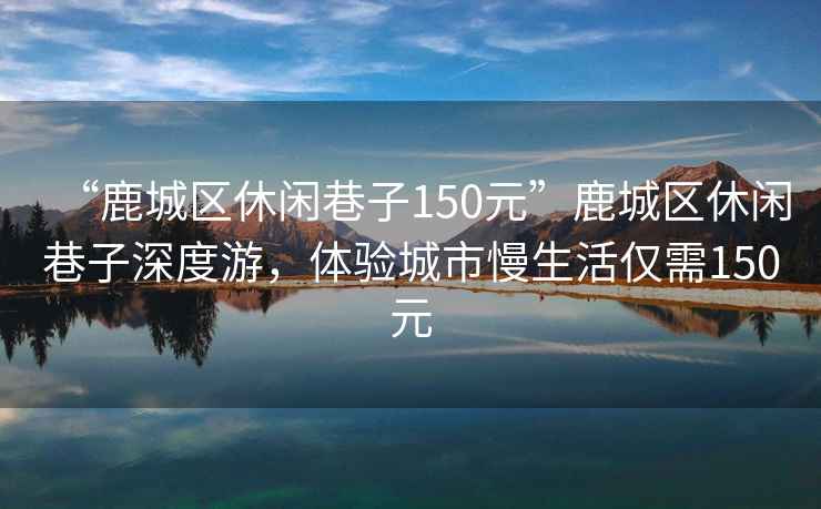 “鹿城區休閑巷子150元”鹿城區休閑巷子深度游，體驗城市慢生活僅需150元