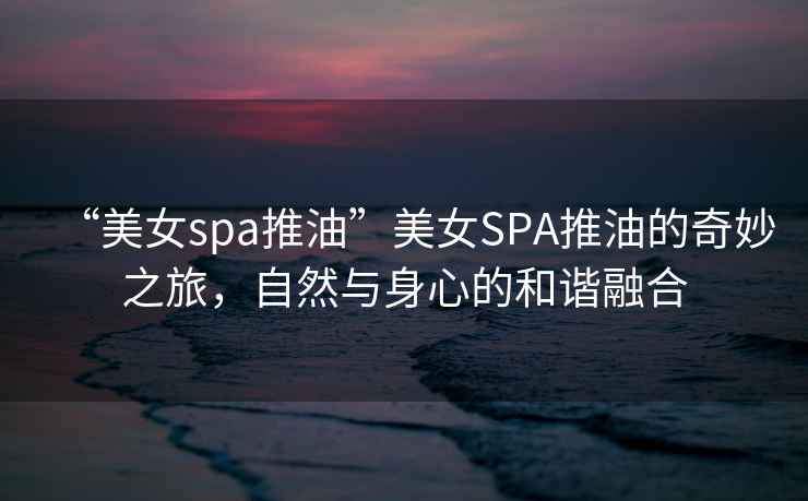 “美女spa推油”美女SPA推油的奇妙之旅，自然與身心的和諧融合