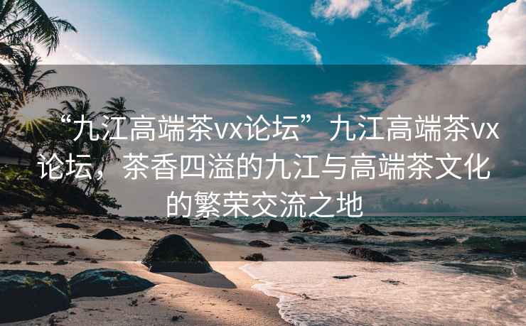 “九江高端茶vx論壇”九江高端茶vx論壇，茶香四溢的九江與高端茶文化的繁榮交流之地