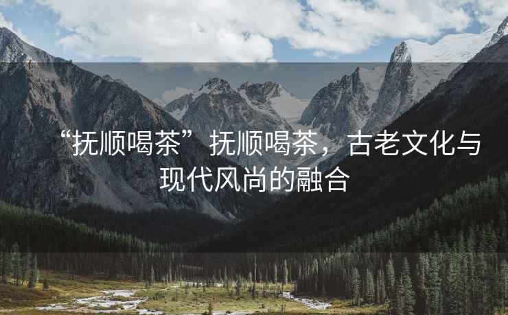 “撫順喝茶”撫順喝茶，古老文化與現代風尚的融合