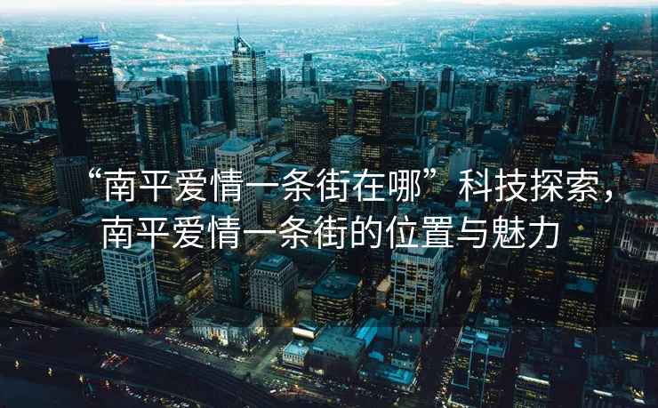 “南平愛情一條街在哪”科技探索，南平愛情一條街的位置與魅力
