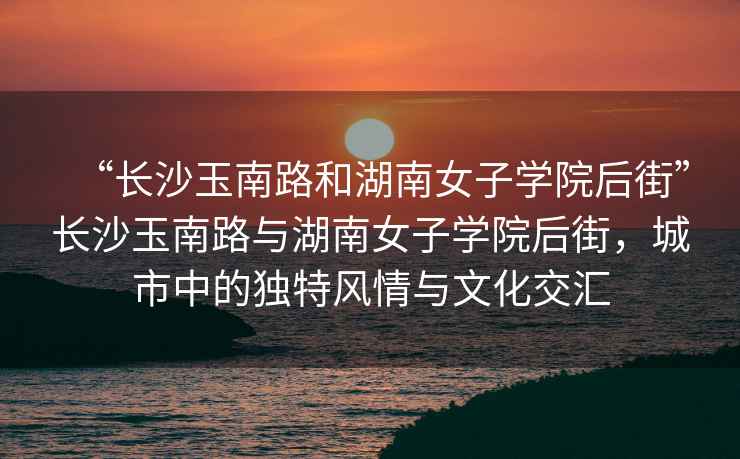 “長沙玉南路和湖南女子學院后街”長沙玉南路與湖南女子學院后街，城市中的獨特風情與文化交匯