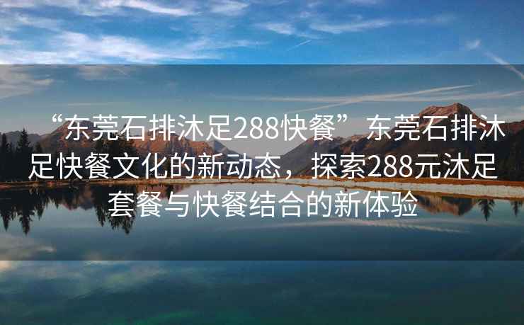 “東莞石排沐足288快餐”東莞石排沐足快餐文化的新動態，探索288元沐足套餐與快餐結合的新體驗