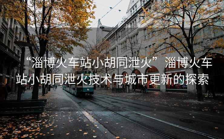 “淄博火車站小胡同泄火”淄博火車站小胡同泄火技術與城市更新的探索