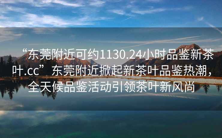 “東莞附近可約1130.24小時品鑒新茶葉.cc”東莞附近掀起新茶葉品鑒熱潮，全天候品鑒活動引領茶葉新風尚
