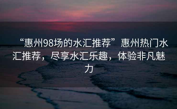“惠州98場的水匯推薦”惠州熱門水匯推薦，盡享水匯樂趣，體驗(yàn)非凡魅力