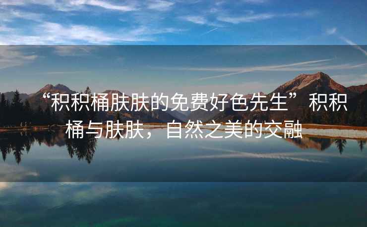 “積積桶膚膚的免費好色先生”積積桶與膚膚，自然之美的交融