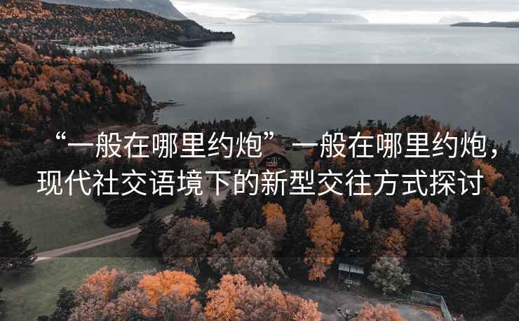“一般在哪里約炮”一般在哪里約炮，現代社交語境下的新型交往方式探討