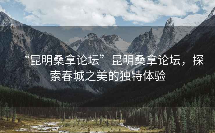 “昆明桑拿論壇”昆明桑拿論壇，探索春城之美的獨特體驗