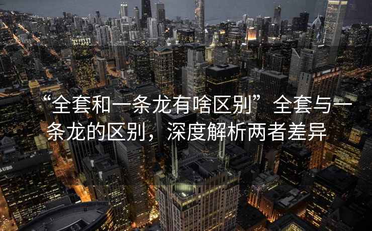 “全套和一條龍有啥區別”全套與一條龍的區別，深度解析兩者差異