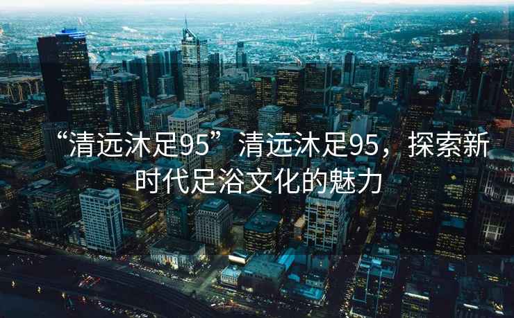 “清遠沐足95”清遠沐足95，探索新時代足浴文化的魅力