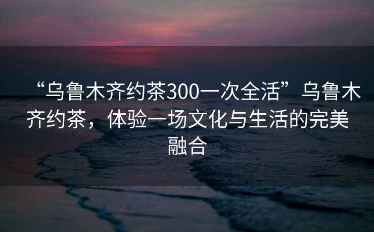 “烏魯木齊約茶300一次全活”烏魯木齊約茶，體驗一場文化與生活的完美融合