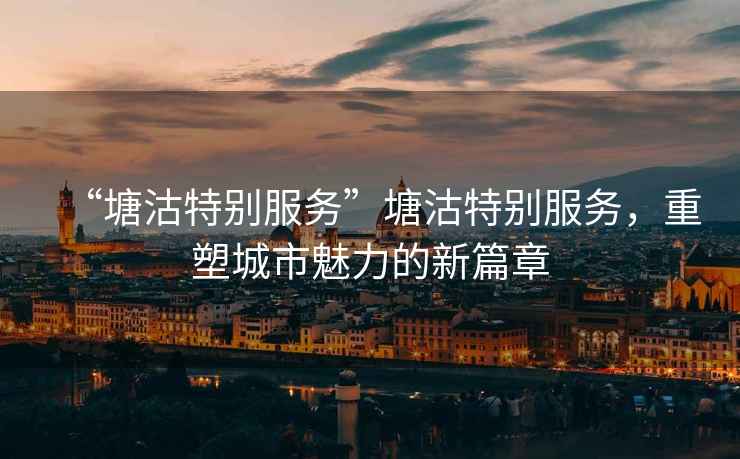 “塘沽特別服務(wù)”塘沽特別服務(wù)，重塑城市魅力的新篇章