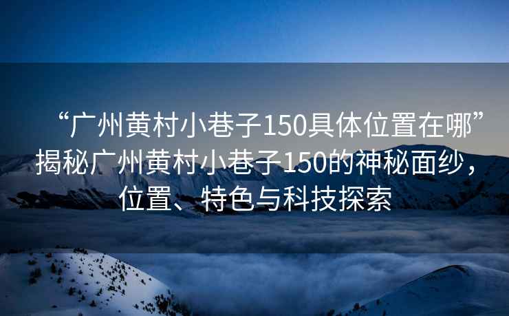 “廣州黃村小巷子150具體位置在哪”揭秘廣州黃村小巷子150的神秘面紗，位置、特色與科技探索