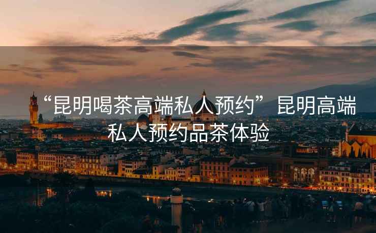 “昆明喝茶高端私人預(yù)約”昆明高端私人預(yù)約品茶體驗
